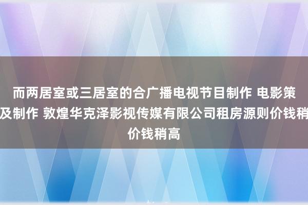 而两居室或三居室的合广播电视节目制作 电影策划及制作 敦煌华克泽影视传媒有限公司租房源则价钱稍高